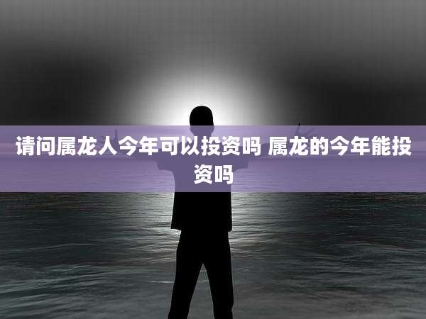 请问属龙人今年可以投资吗 属龙的今年能投资吗
