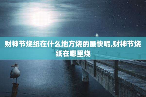 财神节烧纸在什么地方烧的最快呢,财神节烧纸在哪里烧