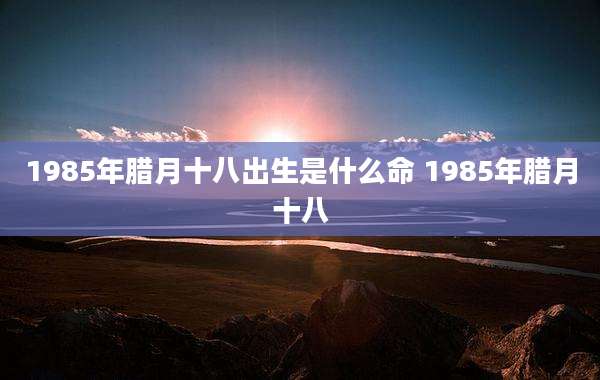 1985年腊月十八出生是什么命 1985年腊月十八