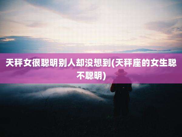天秤女很聪明别人却没想到(天秤座的女生聪不聪明)