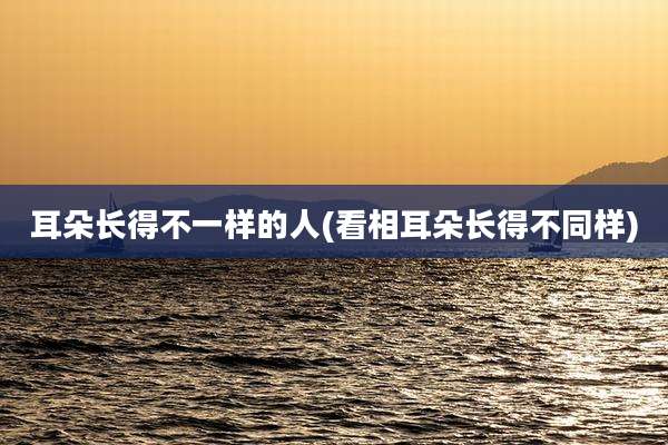 耳朵长得不一样的人(看相耳朵长得不同样)