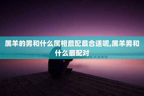 属羊的男和什么属相最配最合适呢,属羊男和什么最配对