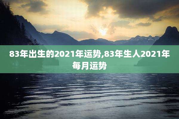 83年出生的2021年运势,83年生人2021年每月运势
