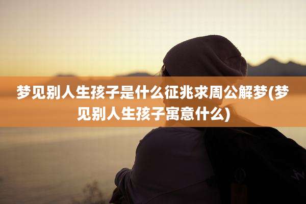 梦见别人生孩子是什么征兆求周公解梦(梦见别人生孩子寓意什么)