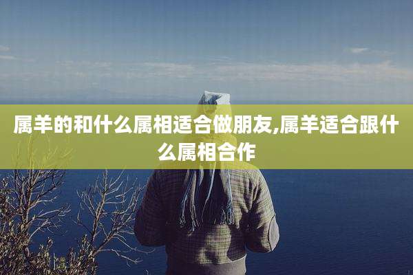 属羊的和什么属相适合做朋友,属羊适合跟什么属相合作