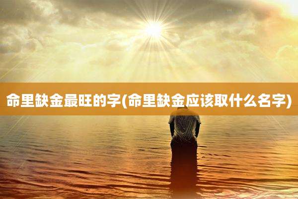 命里缺金最旺的字(命里缺金应该取什么名字)