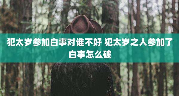 犯太岁参加白事对谁不好 犯太岁之人参加了白事怎么破