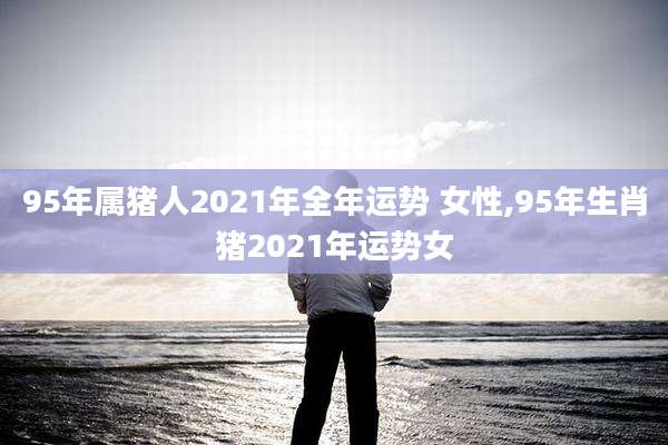 95年属猪人2021年全年运势 女性,95年生肖猪2021年运势女