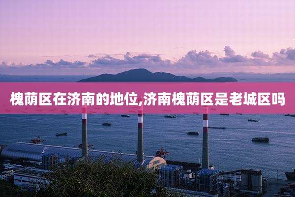 槐荫区在济南的地位,济南槐荫区是老城区吗
