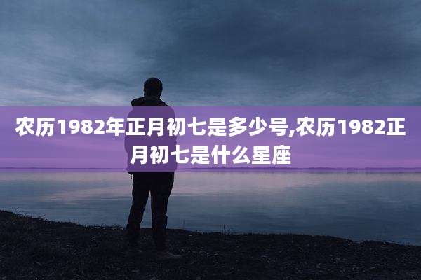 农历1982年正月初七是多少号,农历1982正月初七是什么星座