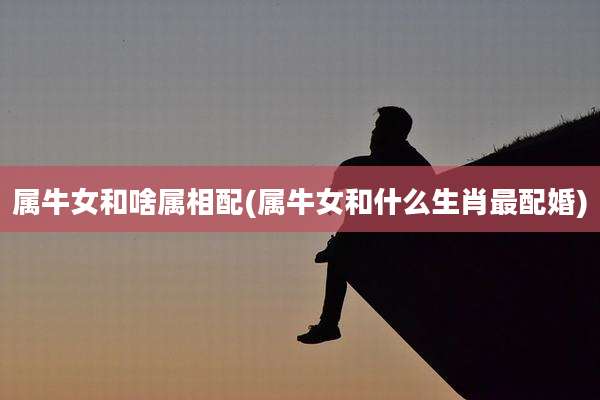 属牛女和啥属相配(属牛女和什么生肖最配婚)