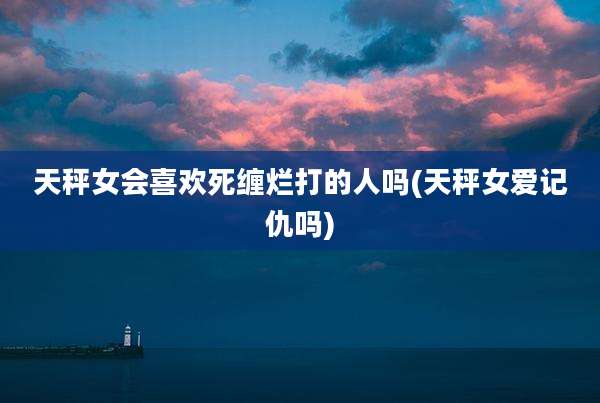 天秤女会喜欢死缠烂打的人吗(天秤女爱记仇吗)