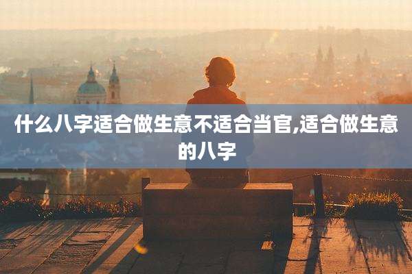 什么八字适合做生意不适合当官,适合做生意的八字