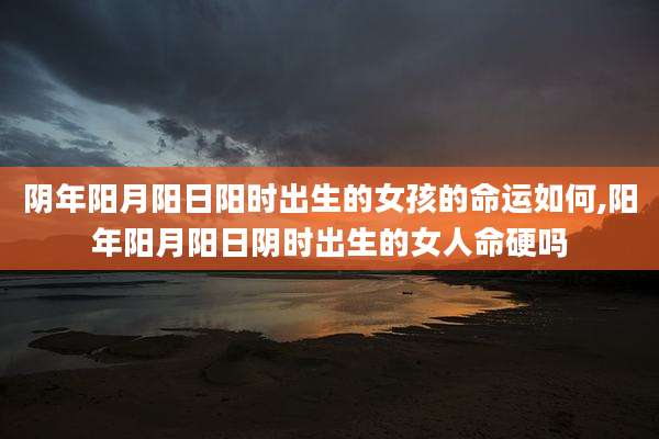 阴年阳月阳日阳时出生的女孩的命运如何,阳年阳月阳日阴时出生的女人命硬吗