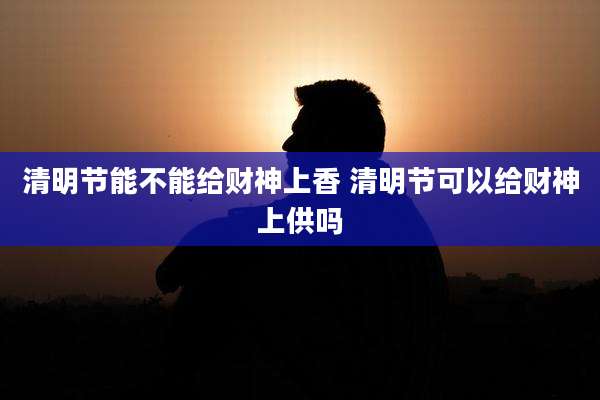清明节能不能给财神上香 清明节可以给财神上供吗