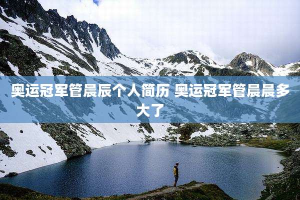 奥运冠军管晨辰个人简历 奥运冠军管晨晨多大了