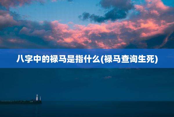 八字中的禄马是指什么(禄马查询生死)