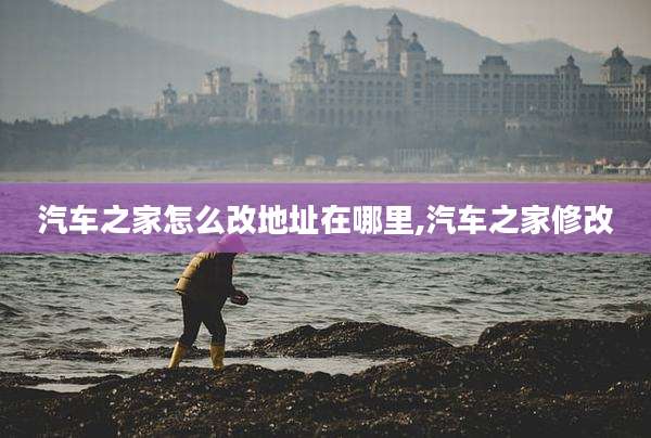 汽车之家怎么改地址在哪里,汽车之家修改