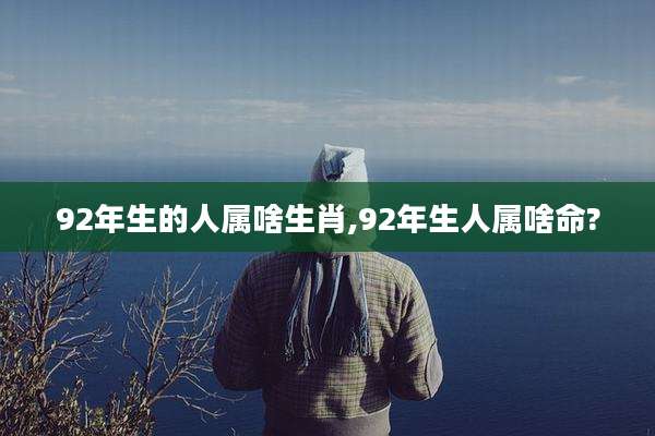 92年生的人属啥生肖,92年生人属啥命?