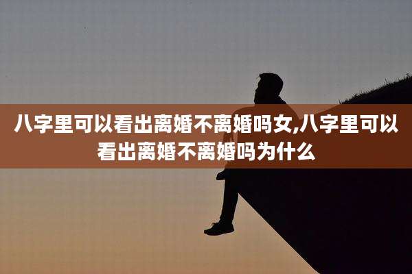 八字里可以看出离婚不离婚吗女,八字里可以看出离婚不离婚吗为什么