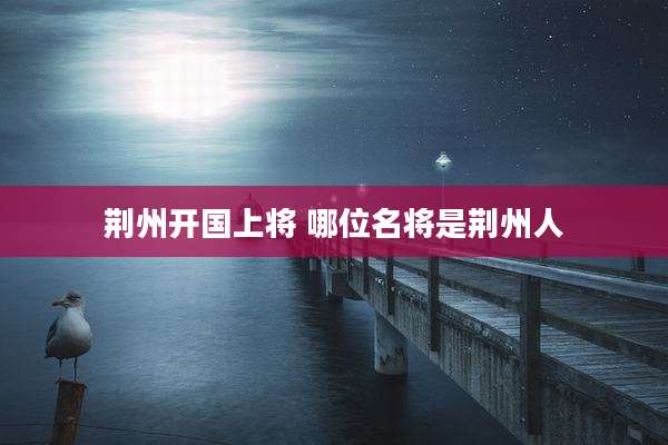 荆州开国上将 哪位名将是荆州人