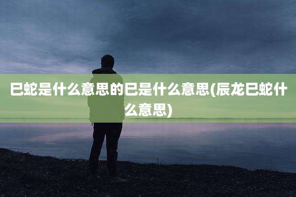 巳蛇是什么意思的巳是什么意思(辰龙巳蛇什么意思)