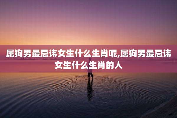 属狗男最忌讳女生什么生肖呢,属狗男最忌讳女生什么生肖的人