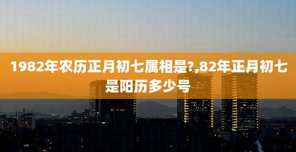 1982年农历正月初七属相是?,82年正月初七是阳历多少号
