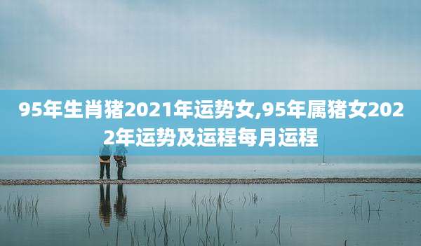 95年生肖猪2021年运势女,95年属猪女2022年运势及运程每月运程