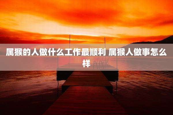 属猴的人做什么工作最顺利 属猴人做事怎么样