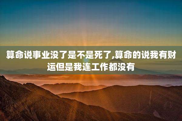 算命说事业没了是不是死了,算命的说我有财运但是我连工作都没有