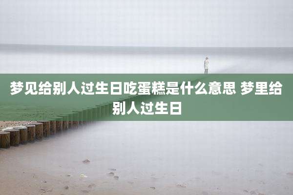 梦见给别人过生日吃蛋糕是什么意思 梦里给别人过生日