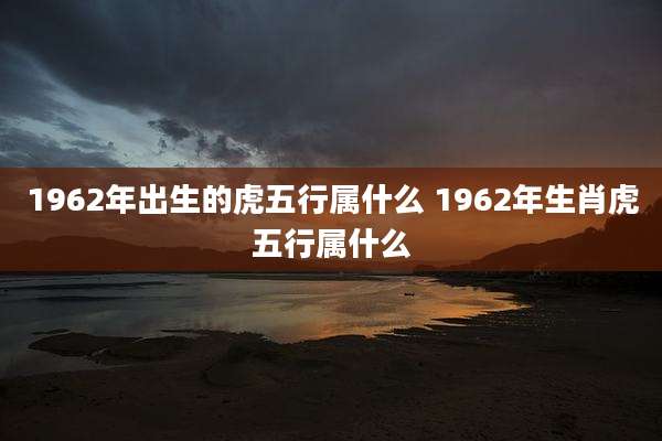1962年出生的虎五行属什么 1962年生肖虎五行属什么