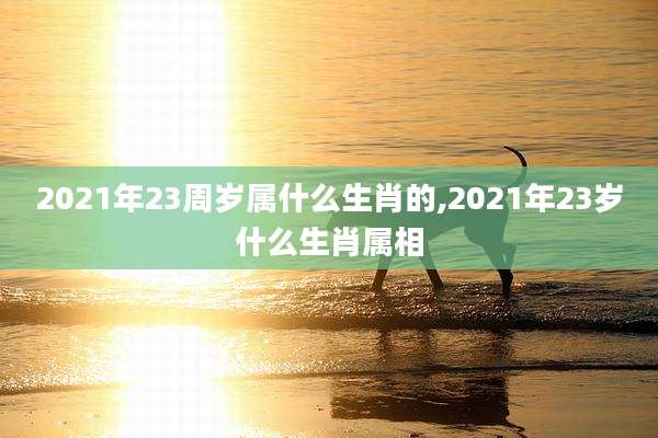 2021年23周岁属什么生肖的,2021年23岁什么生肖属相