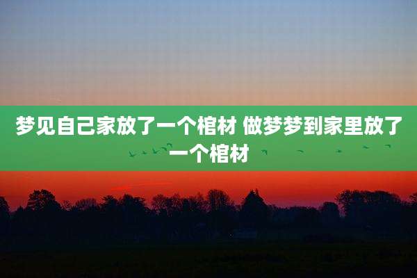 梦见自己家放了一个棺材 做梦梦到家里放了一个棺材