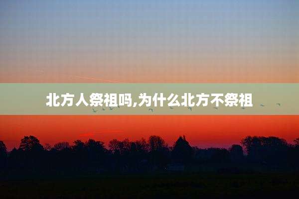 北方人祭祖吗,为什么北方不祭祖