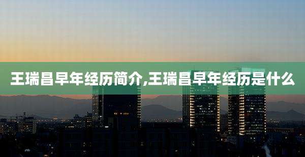 王瑞昌早年经历简介,王瑞昌早年经历是什么