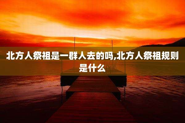 北方人祭祖是一群人去的吗,北方人祭祖规则是什么