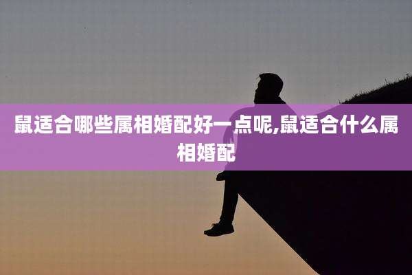 鼠适合哪些属相婚配好一点呢,鼠适合什么属相婚配