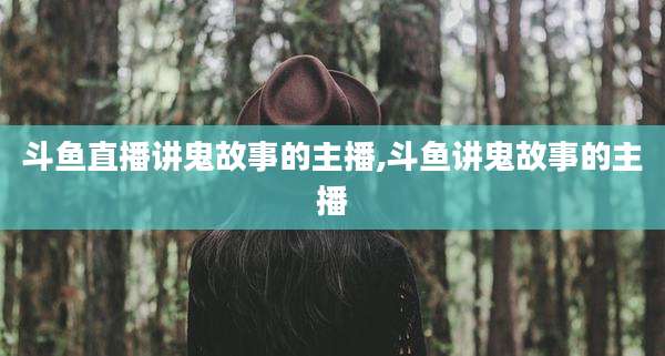斗鱼直播讲鬼故事的主播,斗鱼讲鬼故事的主播
