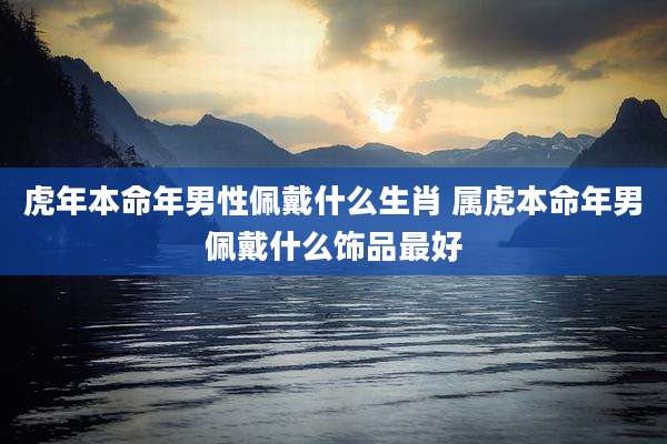 虎年本命年男性佩戴什么生肖 属虎本命年男佩戴什么饰品最好