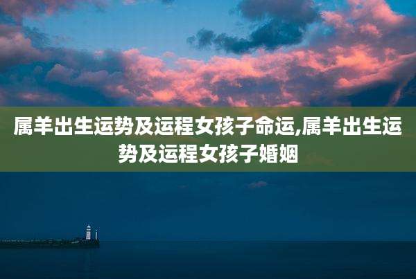属羊出生运势及运程女孩子命运,属羊出生运势及运程女孩子婚姻