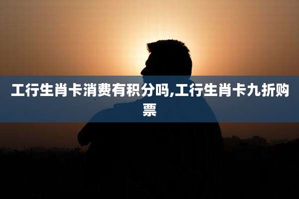 工行生肖卡消费有积分吗,工行生肖卡九折购票