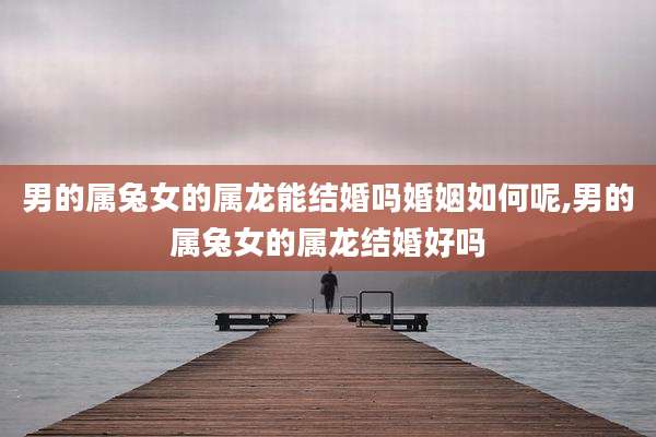 男的属兔女的属龙能结婚吗婚姻如何呢,男的属兔女的属龙结婚好吗