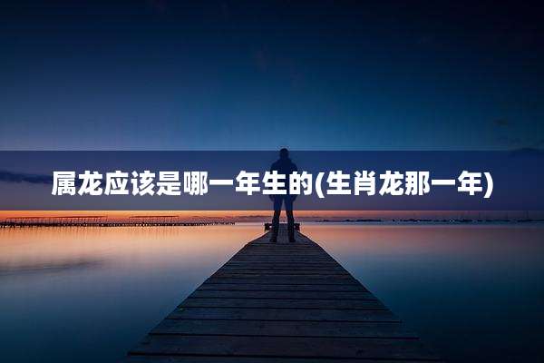 属龙应该是哪一年生的(生肖龙那一年)
