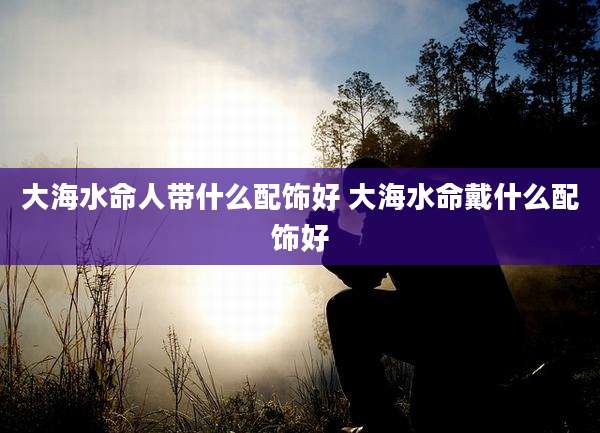 大海水命人带什么配饰好 大海水命戴什么配饰好