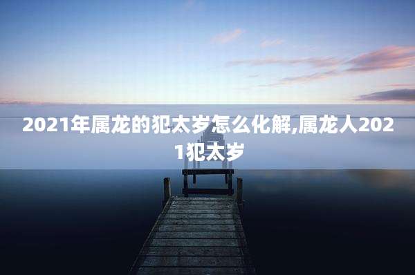2021年属龙的犯太岁怎么化解,属龙人2021犯太岁