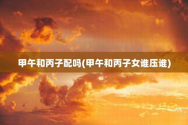 甲午和丙子配吗(甲午和丙子女谁压谁)