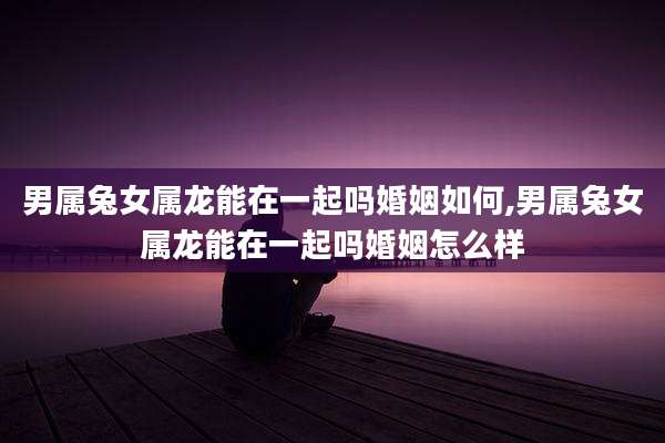 男属兔女属龙能在一起吗婚姻如何,男属兔女属龙能在一起吗婚姻怎么样