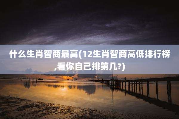 什么生肖智商最高(12生肖智商高低排行榜,看你自己排第几?)